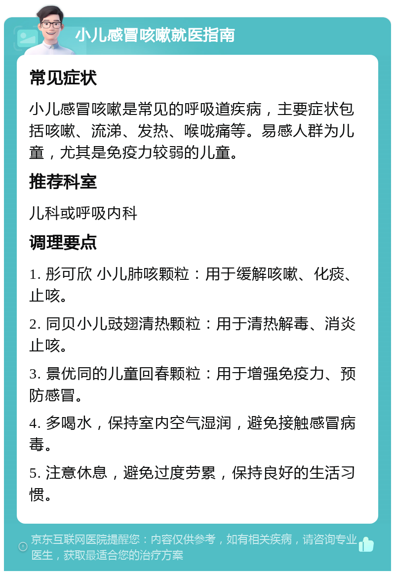 小儿感冒咳嗽就医指南 常见症状 小儿感冒咳嗽是常见的呼吸道疾病，主要症状包括咳嗽、流涕、发热、喉咙痛等。易感人群为儿童，尤其是免疫力较弱的儿童。 推荐科室 儿科或呼吸内科 调理要点 1. 彤可欣 小儿肺咳颗粒：用于缓解咳嗽、化痰、止咳。 2. 同贝小儿豉翅清热颗粒：用于清热解毒、消炎止咳。 3. 景优同的儿童回春颗粒：用于增强免疫力、预防感冒。 4. 多喝水，保持室内空气湿润，避免接触感冒病毒。 5. 注意休息，避免过度劳累，保持良好的生活习惯。