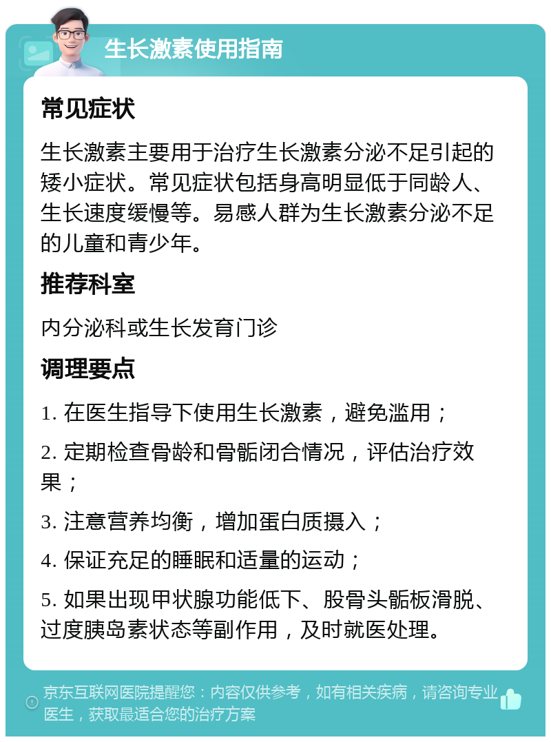 生长激素使用指南 常见症状 生长激素主要用于治疗生长激素分泌不足引起的矮小症状。常见症状包括身高明显低于同龄人、生长速度缓慢等。易感人群为生长激素分泌不足的儿童和青少年。 推荐科室 内分泌科或生长发育门诊 调理要点 1. 在医生指导下使用生长激素，避免滥用； 2. 定期检查骨龄和骨骺闭合情况，评估治疗效果； 3. 注意营养均衡，增加蛋白质摄入； 4. 保证充足的睡眠和适量的运动； 5. 如果出现甲状腺功能低下、股骨头骺板滑脱、过度胰岛素状态等副作用，及时就医处理。