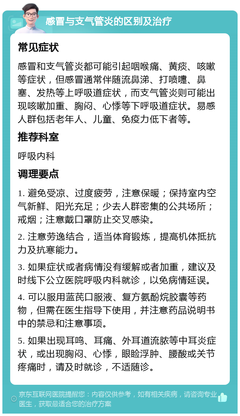 感冒与支气管炎的区别及治疗 常见症状 感冒和支气管炎都可能引起咽喉痛、黄痰、咳嗽等症状，但感冒通常伴随流鼻涕、打喷嚏、鼻塞、发热等上呼吸道症状，而支气管炎则可能出现咳嗽加重、胸闷、心悸等下呼吸道症状。易感人群包括老年人、儿童、免疫力低下者等。 推荐科室 呼吸内科 调理要点 1. 避免受凉、过度疲劳，注意保暖；保持室内空气新鲜、阳光充足；少去人群密集的公共场所；戒烟；注意戴口罩防止交叉感染。 2. 注意劳逸结合，适当体育锻炼，提高机体抵抗力及抗寒能力。 3. 如果症状或者病情没有缓解或者加重，建议及时线下公立医院呼吸内科就诊，以免病情延误。 4. 可以服用蓝芪口服液、复方氨酚烷胶囊等药物，但需在医生指导下使用，并注意药品说明书中的禁忌和注意事项。 5. 如果出现耳鸣、耳痛、外耳道流脓等中耳炎症状，或出现胸闷、心悸，眼睑浮肿、腰酸或关节疼痛时，请及时就诊，不适随诊。