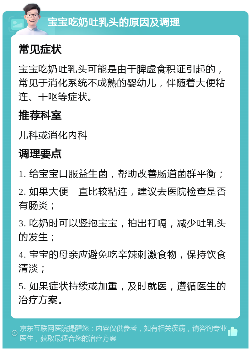 宝宝吃奶吐乳头的原因及调理 常见症状 宝宝吃奶吐乳头可能是由于脾虚食积证引起的，常见于消化系统不成熟的婴幼儿，伴随着大便粘连、干呕等症状。 推荐科室 儿科或消化内科 调理要点 1. 给宝宝口服益生菌，帮助改善肠道菌群平衡； 2. 如果大便一直比较粘连，建议去医院检查是否有肠炎； 3. 吃奶时可以竖抱宝宝，拍出打嗝，减少吐乳头的发生； 4. 宝宝的母亲应避免吃辛辣刺激食物，保持饮食清淡； 5. 如果症状持续或加重，及时就医，遵循医生的治疗方案。