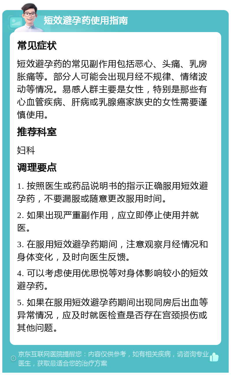 短效避孕药使用指南 常见症状 短效避孕药的常见副作用包括恶心、头痛、乳房胀痛等。部分人可能会出现月经不规律、情绪波动等情况。易感人群主要是女性，特别是那些有心血管疾病、肝病或乳腺癌家族史的女性需要谨慎使用。 推荐科室 妇科 调理要点 1. 按照医生或药品说明书的指示正确服用短效避孕药，不要漏服或随意更改服用时间。 2. 如果出现严重副作用，应立即停止使用并就医。 3. 在服用短效避孕药期间，注意观察月经情况和身体变化，及时向医生反馈。 4. 可以考虑使用优思悦等对身体影响较小的短效避孕药。 5. 如果在服用短效避孕药期间出现同房后出血等异常情况，应及时就医检查是否存在宫颈损伤或其他问题。