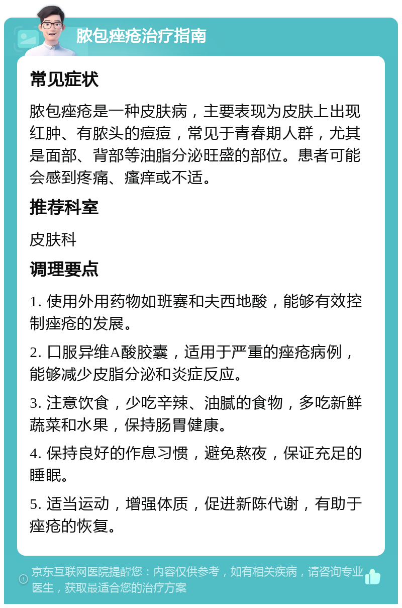 脓包痤疮治疗指南 常见症状 脓包痤疮是一种皮肤病，主要表现为皮肤上出现红肿、有脓头的痘痘，常见于青春期人群，尤其是面部、背部等油脂分泌旺盛的部位。患者可能会感到疼痛、瘙痒或不适。 推荐科室 皮肤科 调理要点 1. 使用外用药物如班赛和夫西地酸，能够有效控制痤疮的发展。 2. 口服异维A酸胶囊，适用于严重的痤疮病例，能够减少皮脂分泌和炎症反应。 3. 注意饮食，少吃辛辣、油腻的食物，多吃新鲜蔬菜和水果，保持肠胃健康。 4. 保持良好的作息习惯，避免熬夜，保证充足的睡眠。 5. 适当运动，增强体质，促进新陈代谢，有助于痤疮的恢复。