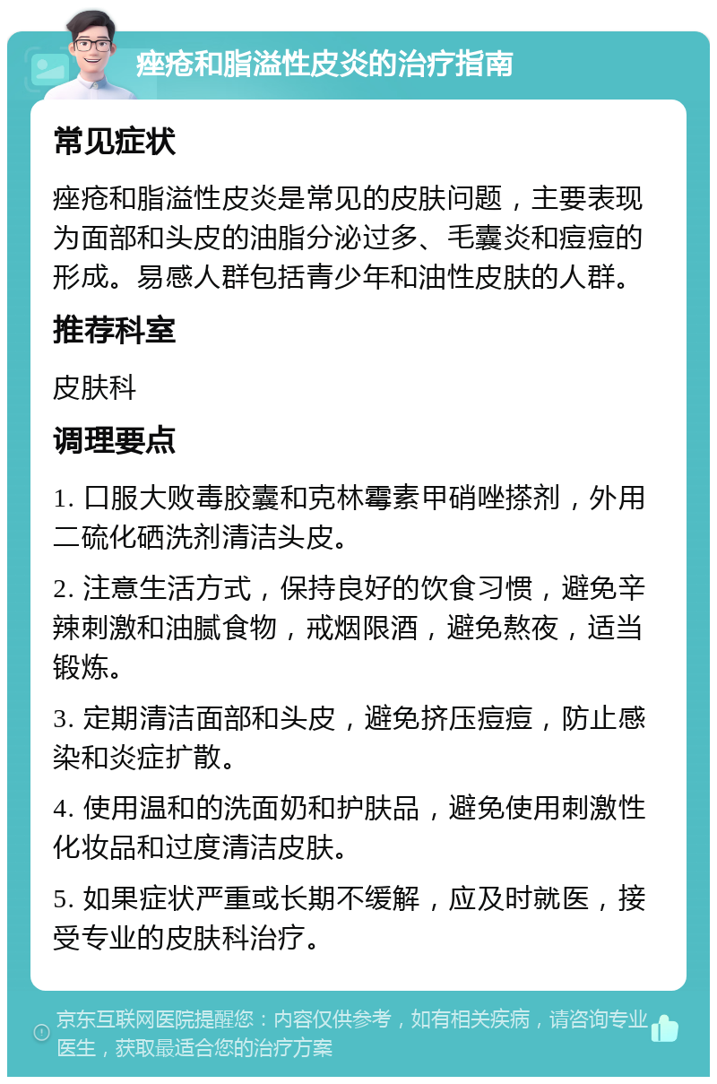 痤疮和脂溢性皮炎的治疗指南 常见症状 痤疮和脂溢性皮炎是常见的皮肤问题，主要表现为面部和头皮的油脂分泌过多、毛囊炎和痘痘的形成。易感人群包括青少年和油性皮肤的人群。 推荐科室 皮肤科 调理要点 1. 口服大败毒胶囊和克林霉素甲硝唑搽剂，外用二硫化硒洗剂清洁头皮。 2. 注意生活方式，保持良好的饮食习惯，避免辛辣刺激和油腻食物，戒烟限酒，避免熬夜，适当锻炼。 3. 定期清洁面部和头皮，避免挤压痘痘，防止感染和炎症扩散。 4. 使用温和的洗面奶和护肤品，避免使用刺激性化妆品和过度清洁皮肤。 5. 如果症状严重或长期不缓解，应及时就医，接受专业的皮肤科治疗。