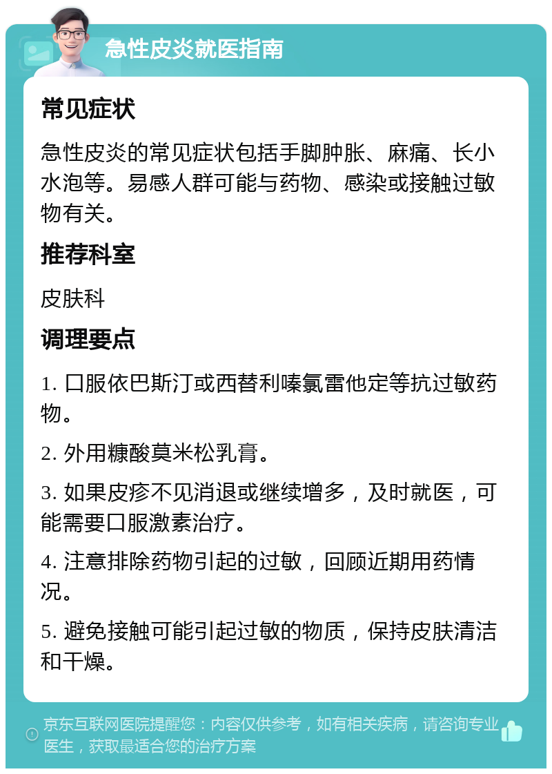 急性皮炎就医指南 常见症状 急性皮炎的常见症状包括手脚肿胀、麻痛、长小水泡等。易感人群可能与药物、感染或接触过敏物有关。 推荐科室 皮肤科 调理要点 1. 口服依巴斯汀或西替利嗪氯雷他定等抗过敏药物。 2. 外用糠酸莫米松乳膏。 3. 如果皮疹不见消退或继续增多，及时就医，可能需要口服激素治疗。 4. 注意排除药物引起的过敏，回顾近期用药情况。 5. 避免接触可能引起过敏的物质，保持皮肤清洁和干燥。