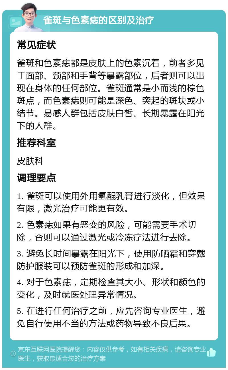 雀斑与色素痣的区别及治疗 常见症状 雀斑和色素痣都是皮肤上的色素沉着，前者多见于面部、颈部和手背等暴露部位，后者则可以出现在身体的任何部位。雀斑通常是小而浅的棕色斑点，而色素痣则可能是深色、突起的斑块或小结节。易感人群包括皮肤白皙、长期暴露在阳光下的人群。 推荐科室 皮肤科 调理要点 1. 雀斑可以使用外用氢醌乳膏进行淡化，但效果有限，激光治疗可能更有效。 2. 色素痣如果有恶变的风险，可能需要手术切除，否则可以通过激光或冷冻疗法进行去除。 3. 避免长时间暴露在阳光下，使用防晒霜和穿戴防护服装可以预防雀斑的形成和加深。 4. 对于色素痣，定期检查其大小、形状和颜色的变化，及时就医处理异常情况。 5. 在进行任何治疗之前，应先咨询专业医生，避免自行使用不当的方法或药物导致不良后果。