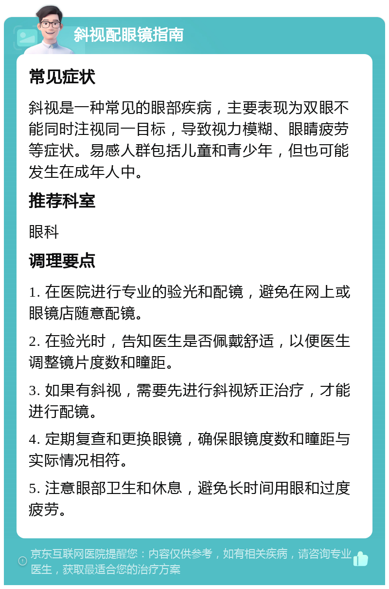 斜视配眼镜指南 常见症状 斜视是一种常见的眼部疾病，主要表现为双眼不能同时注视同一目标，导致视力模糊、眼睛疲劳等症状。易感人群包括儿童和青少年，但也可能发生在成年人中。 推荐科室 眼科 调理要点 1. 在医院进行专业的验光和配镜，避免在网上或眼镜店随意配镜。 2. 在验光时，告知医生是否佩戴舒适，以便医生调整镜片度数和瞳距。 3. 如果有斜视，需要先进行斜视矫正治疗，才能进行配镜。 4. 定期复查和更换眼镜，确保眼镜度数和瞳距与实际情况相符。 5. 注意眼部卫生和休息，避免长时间用眼和过度疲劳。