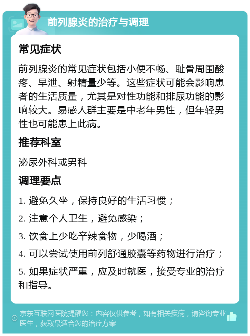 前列腺炎的治疗与调理 常见症状 前列腺炎的常见症状包括小便不畅、耻骨周围酸疼、早泄、射精量少等。这些症状可能会影响患者的生活质量，尤其是对性功能和排尿功能的影响较大。易感人群主要是中老年男性，但年轻男性也可能患上此病。 推荐科室 泌尿外科或男科 调理要点 1. 避免久坐，保持良好的生活习惯； 2. 注意个人卫生，避免感染； 3. 饮食上少吃辛辣食物，少喝酒； 4. 可以尝试使用前列舒通胶囊等药物进行治疗； 5. 如果症状严重，应及时就医，接受专业的治疗和指导。