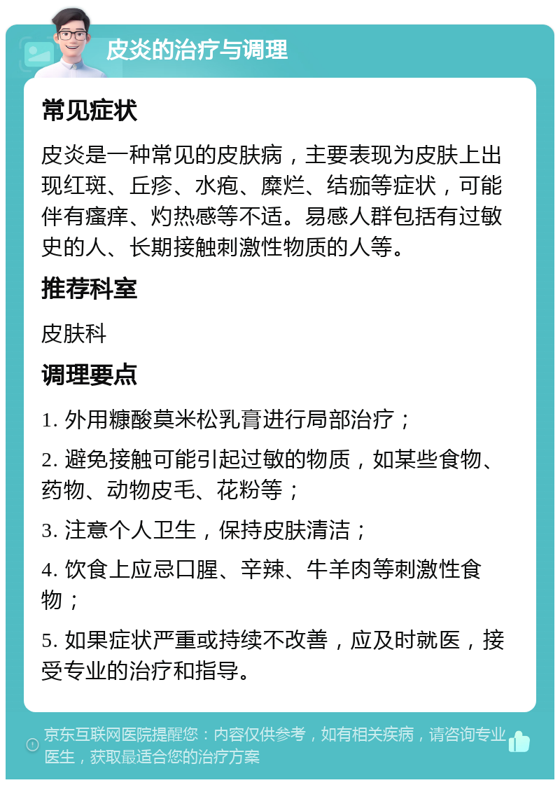 皮炎的治疗与调理 常见症状 皮炎是一种常见的皮肤病，主要表现为皮肤上出现红斑、丘疹、水疱、糜烂、结痂等症状，可能伴有瘙痒、灼热感等不适。易感人群包括有过敏史的人、长期接触刺激性物质的人等。 推荐科室 皮肤科 调理要点 1. 外用糠酸莫米松乳膏进行局部治疗； 2. 避免接触可能引起过敏的物质，如某些食物、药物、动物皮毛、花粉等； 3. 注意个人卫生，保持皮肤清洁； 4. 饮食上应忌口腥、辛辣、牛羊肉等刺激性食物； 5. 如果症状严重或持续不改善，应及时就医，接受专业的治疗和指导。