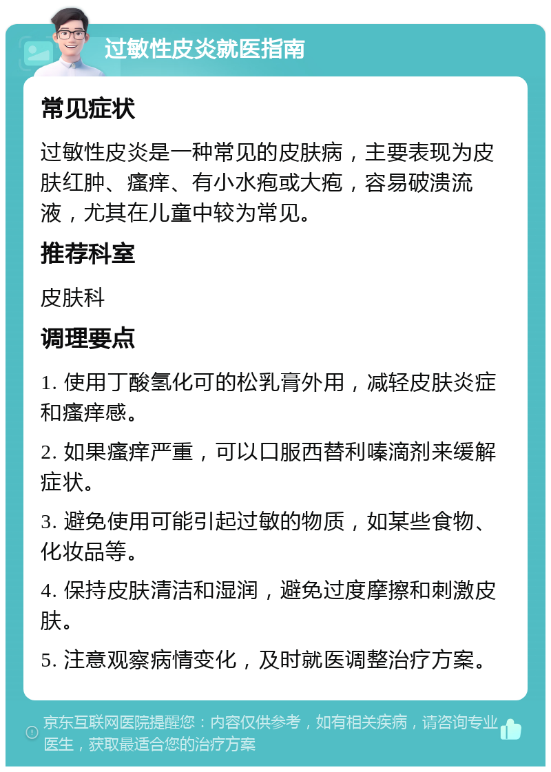 过敏性皮炎就医指南 常见症状 过敏性皮炎是一种常见的皮肤病，主要表现为皮肤红肿、瘙痒、有小水疱或大疱，容易破溃流液，尤其在儿童中较为常见。 推荐科室 皮肤科 调理要点 1. 使用丁酸氢化可的松乳膏外用，减轻皮肤炎症和瘙痒感。 2. 如果瘙痒严重，可以口服西替利嗪滴剂来缓解症状。 3. 避免使用可能引起过敏的物质，如某些食物、化妆品等。 4. 保持皮肤清洁和湿润，避免过度摩擦和刺激皮肤。 5. 注意观察病情变化，及时就医调整治疗方案。