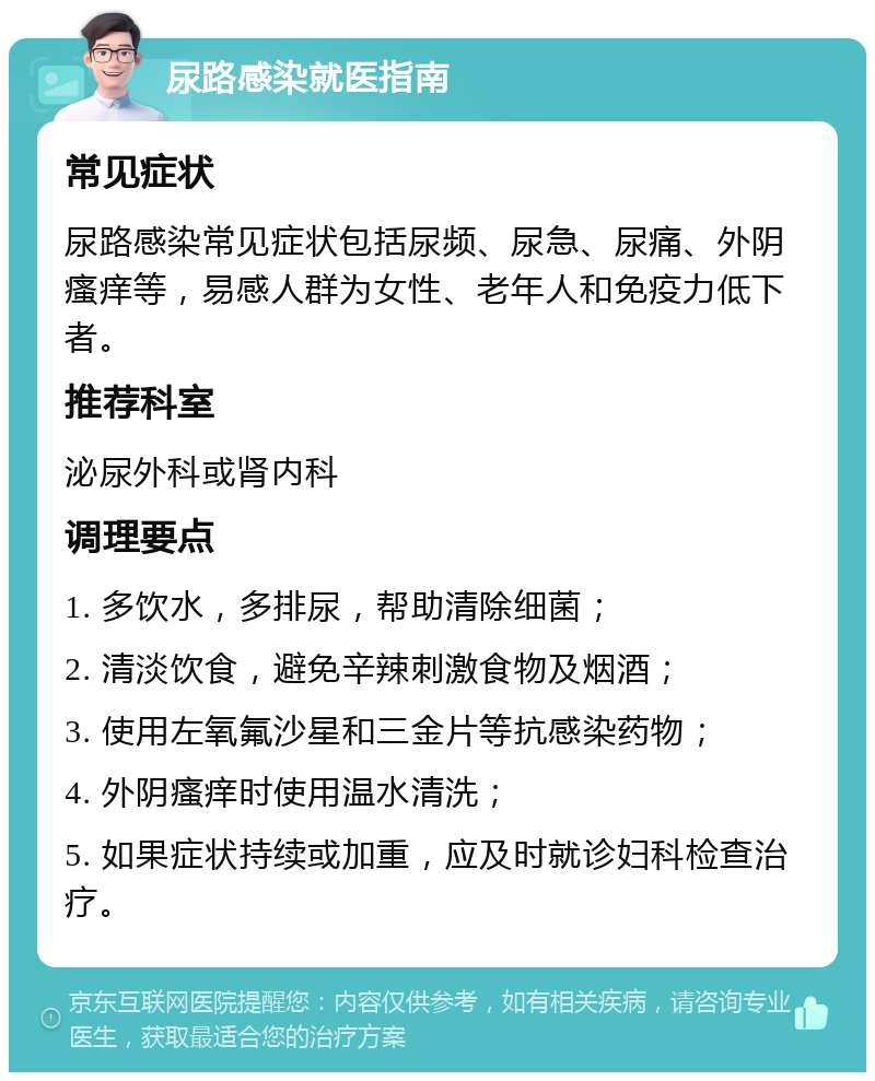 尿路感染就医指南 常见症状 尿路感染常见症状包括尿频、尿急、尿痛、外阴瘙痒等，易感人群为女性、老年人和免疫力低下者。 推荐科室 泌尿外科或肾内科 调理要点 1. 多饮水，多排尿，帮助清除细菌； 2. 清淡饮食，避免辛辣刺激食物及烟酒； 3. 使用左氧氟沙星和三金片等抗感染药物； 4. 外阴瘙痒时使用温水清洗； 5. 如果症状持续或加重，应及时就诊妇科检查治疗。