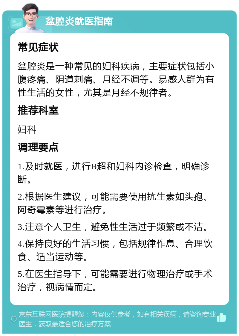 盆腔炎就医指南 常见症状 盆腔炎是一种常见的妇科疾病，主要症状包括小腹疼痛、阴道刺痛、月经不调等。易感人群为有性生活的女性，尤其是月经不规律者。 推荐科室 妇科 调理要点 1.及时就医，进行B超和妇科内诊检查，明确诊断。 2.根据医生建议，可能需要使用抗生素如头孢、阿奇霉素等进行治疗。 3.注意个人卫生，避免性生活过于频繁或不洁。 4.保持良好的生活习惯，包括规律作息、合理饮食、适当运动等。 5.在医生指导下，可能需要进行物理治疗或手术治疗，视病情而定。