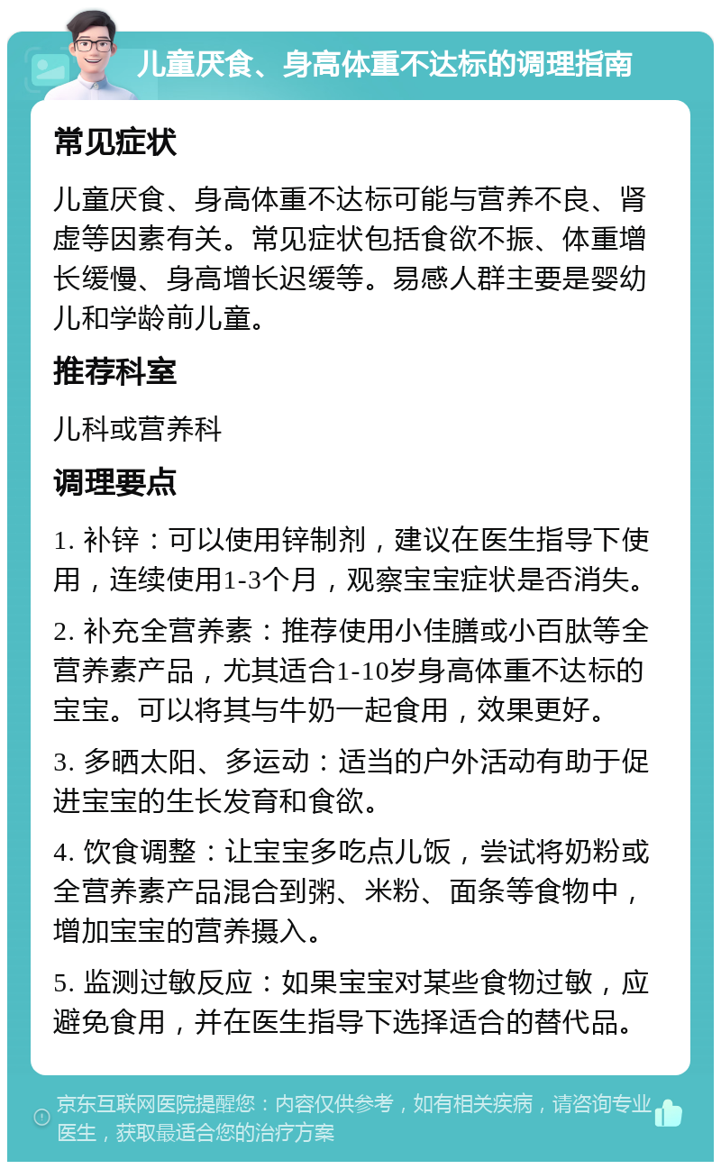 儿童厌食、身高体重不达标的调理指南 常见症状 儿童厌食、身高体重不达标可能与营养不良、肾虚等因素有关。常见症状包括食欲不振、体重增长缓慢、身高增长迟缓等。易感人群主要是婴幼儿和学龄前儿童。 推荐科室 儿科或营养科 调理要点 1. 补锌：可以使用锌制剂，建议在医生指导下使用，连续使用1-3个月，观察宝宝症状是否消失。 2. 补充全营养素：推荐使用小佳膳或小百肽等全营养素产品，尤其适合1-10岁身高体重不达标的宝宝。可以将其与牛奶一起食用，效果更好。 3. 多晒太阳、多运动：适当的户外活动有助于促进宝宝的生长发育和食欲。 4. 饮食调整：让宝宝多吃点儿饭，尝试将奶粉或全营养素产品混合到粥、米粉、面条等食物中，增加宝宝的营养摄入。 5. 监测过敏反应：如果宝宝对某些食物过敏，应避免食用，并在医生指导下选择适合的替代品。