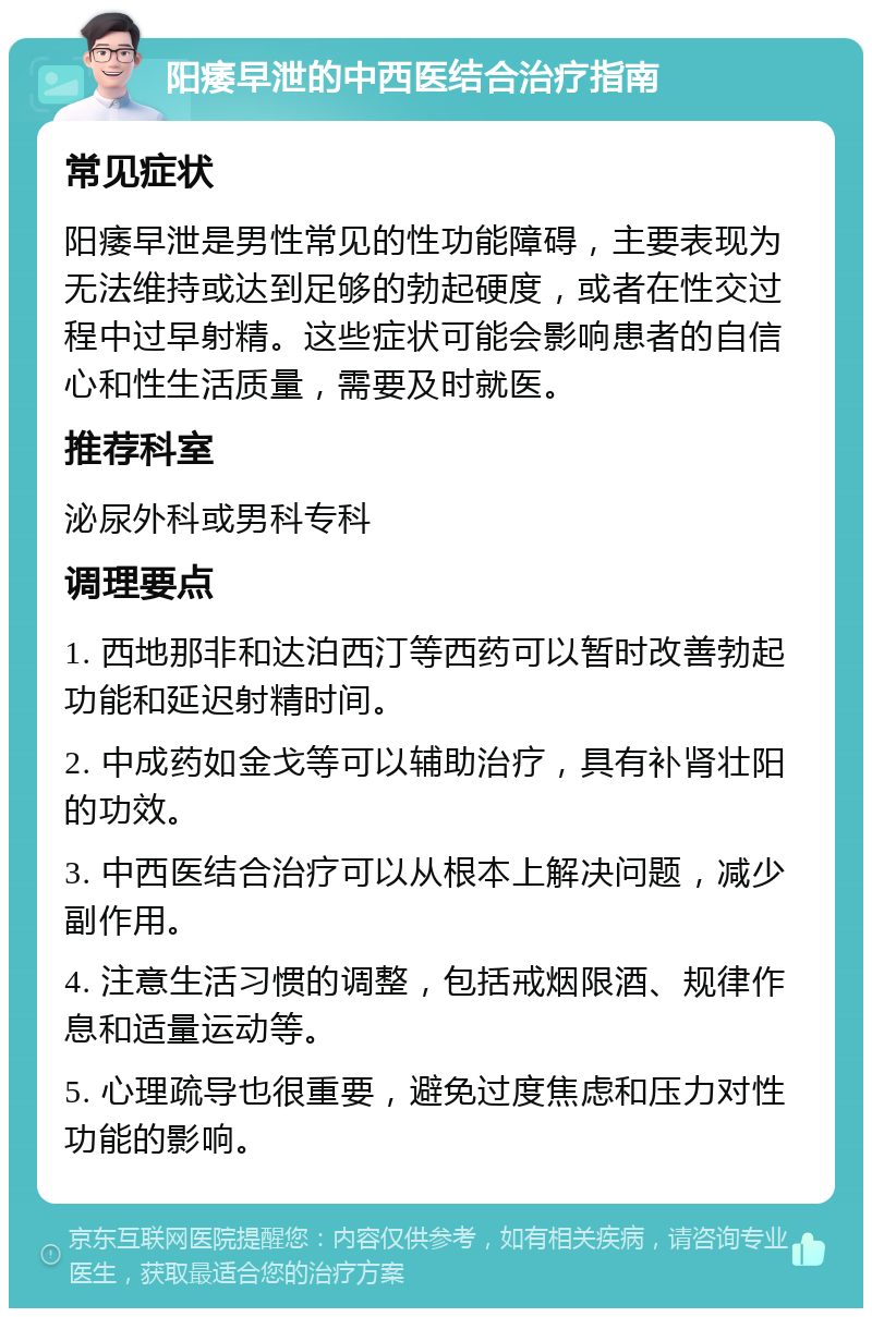 阳痿早泄的中西医结合治疗指南 常见症状 阳痿早泄是男性常见的性功能障碍，主要表现为无法维持或达到足够的勃起硬度，或者在性交过程中过早射精。这些症状可能会影响患者的自信心和性生活质量，需要及时就医。 推荐科室 泌尿外科或男科专科 调理要点 1. 西地那非和达泊西汀等西药可以暂时改善勃起功能和延迟射精时间。 2. 中成药如金戈等可以辅助治疗，具有补肾壮阳的功效。 3. 中西医结合治疗可以从根本上解决问题，减少副作用。 4. 注意生活习惯的调整，包括戒烟限酒、规律作息和适量运动等。 5. 心理疏导也很重要，避免过度焦虑和压力对性功能的影响。