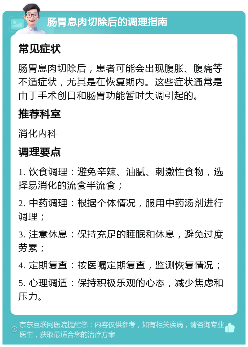 肠胃息肉切除后的调理指南 常见症状 肠胃息肉切除后，患者可能会出现腹胀、腹痛等不适症状，尤其是在恢复期内。这些症状通常是由于手术创口和肠胃功能暂时失调引起的。 推荐科室 消化内科 调理要点 1. 饮食调理：避免辛辣、油腻、刺激性食物，选择易消化的流食半流食； 2. 中药调理：根据个体情况，服用中药汤剂进行调理； 3. 注意休息：保持充足的睡眠和休息，避免过度劳累； 4. 定期复查：按医嘱定期复查，监测恢复情况； 5. 心理调适：保持积极乐观的心态，减少焦虑和压力。