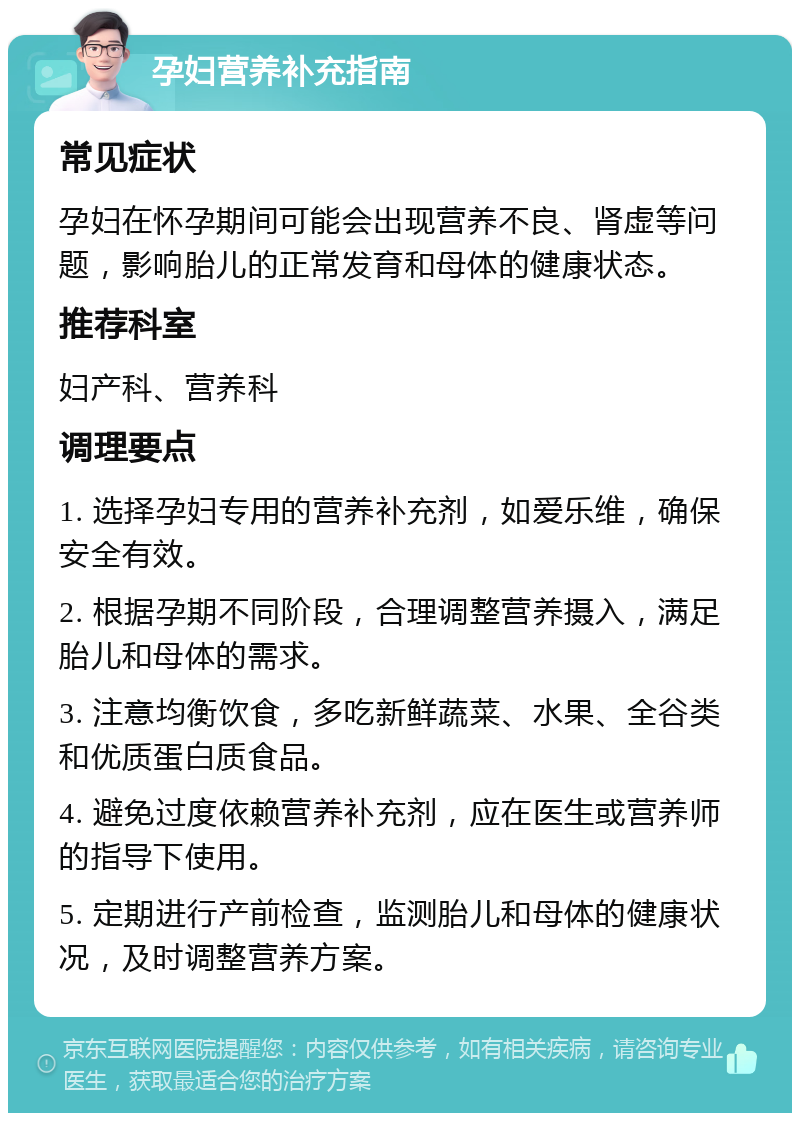 孕妇营养补充指南 常见症状 孕妇在怀孕期间可能会出现营养不良、肾虚等问题，影响胎儿的正常发育和母体的健康状态。 推荐科室 妇产科、营养科 调理要点 1. 选择孕妇专用的营养补充剂，如爱乐维，确保安全有效。 2. 根据孕期不同阶段，合理调整营养摄入，满足胎儿和母体的需求。 3. 注意均衡饮食，多吃新鲜蔬菜、水果、全谷类和优质蛋白质食品。 4. 避免过度依赖营养补充剂，应在医生或营养师的指导下使用。 5. 定期进行产前检查，监测胎儿和母体的健康状况，及时调整营养方案。