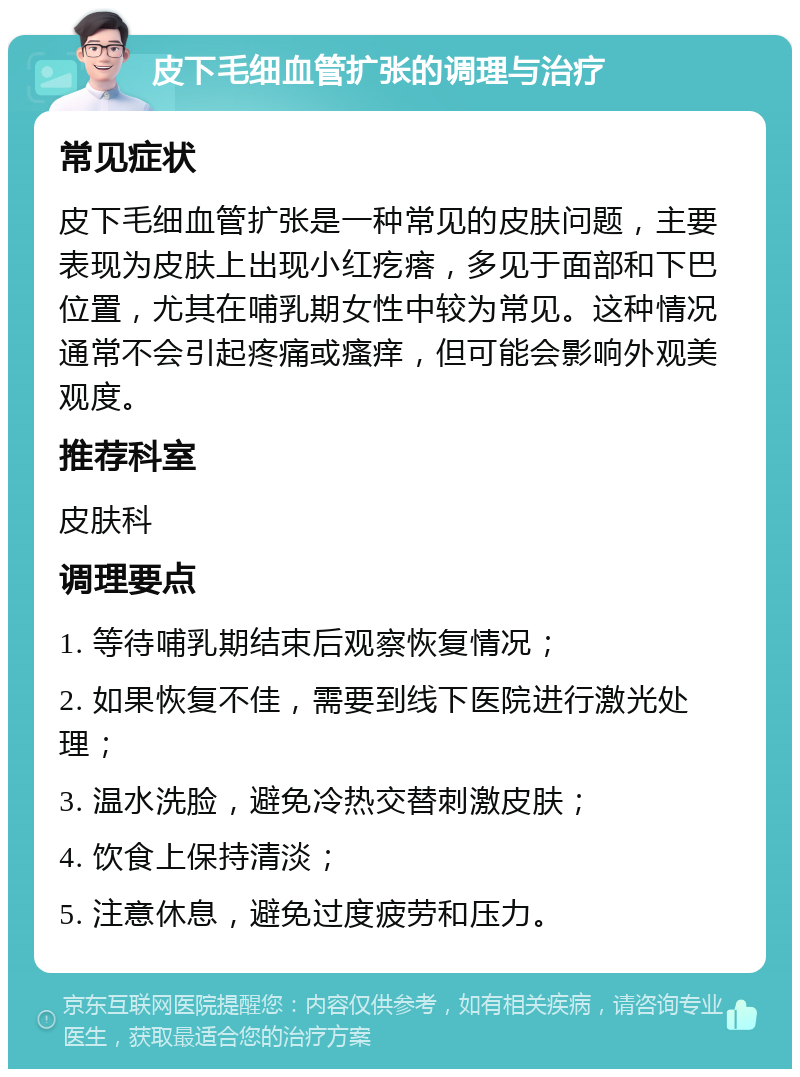 皮下毛细血管扩张的调理与治疗 常见症状 皮下毛细血管扩张是一种常见的皮肤问题，主要表现为皮肤上出现小红疙瘩，多见于面部和下巴位置，尤其在哺乳期女性中较为常见。这种情况通常不会引起疼痛或瘙痒，但可能会影响外观美观度。 推荐科室 皮肤科 调理要点 1. 等待哺乳期结束后观察恢复情况； 2. 如果恢复不佳，需要到线下医院进行激光处理； 3. 温水洗脸，避免冷热交替刺激皮肤； 4. 饮食上保持清淡； 5. 注意休息，避免过度疲劳和压力。