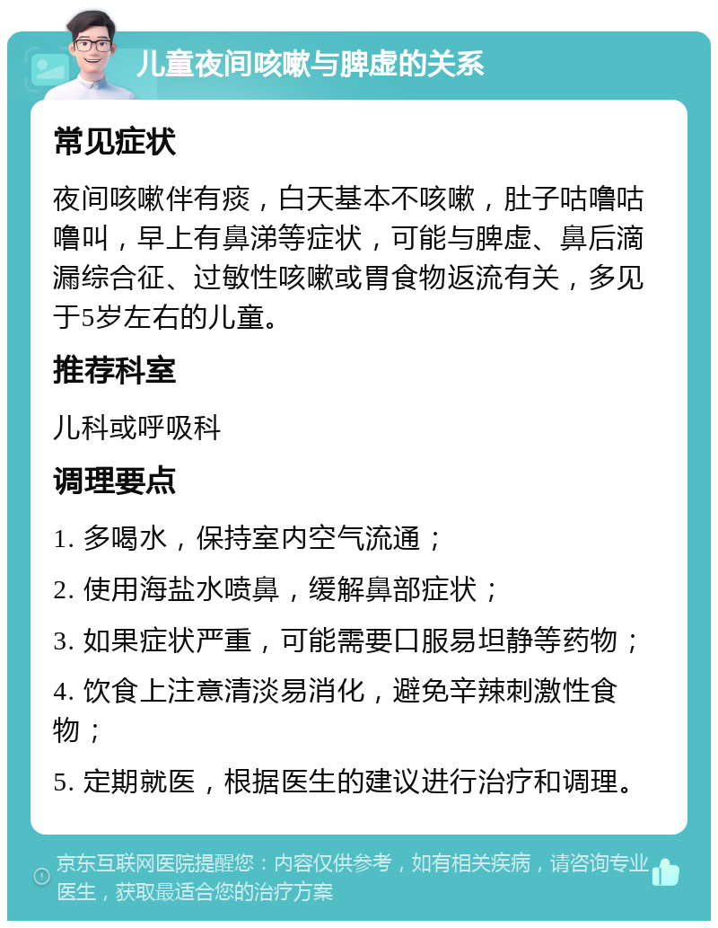 儿童夜间咳嗽与脾虚的关系 常见症状 夜间咳嗽伴有痰，白天基本不咳嗽，肚子咕噜咕噜叫，早上有鼻涕等症状，可能与脾虚、鼻后滴漏综合征、过敏性咳嗽或胃食物返流有关，多见于5岁左右的儿童。 推荐科室 儿科或呼吸科 调理要点 1. 多喝水，保持室内空气流通； 2. 使用海盐水喷鼻，缓解鼻部症状； 3. 如果症状严重，可能需要口服易坦静等药物； 4. 饮食上注意清淡易消化，避免辛辣刺激性食物； 5. 定期就医，根据医生的建议进行治疗和调理。