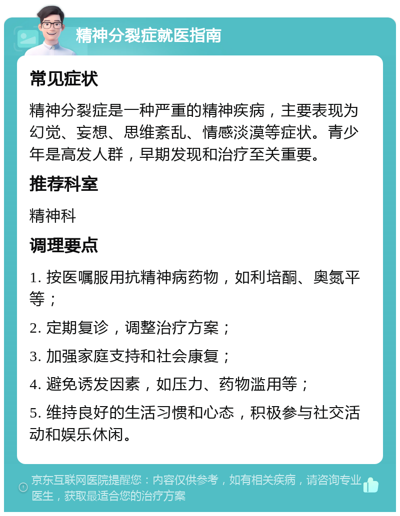 精神分裂症就医指南 常见症状 精神分裂症是一种严重的精神疾病，主要表现为幻觉、妄想、思维紊乱、情感淡漠等症状。青少年是高发人群，早期发现和治疗至关重要。 推荐科室 精神科 调理要点 1. 按医嘱服用抗精神病药物，如利培酮、奥氮平等； 2. 定期复诊，调整治疗方案； 3. 加强家庭支持和社会康复； 4. 避免诱发因素，如压力、药物滥用等； 5. 维持良好的生活习惯和心态，积极参与社交活动和娱乐休闲。