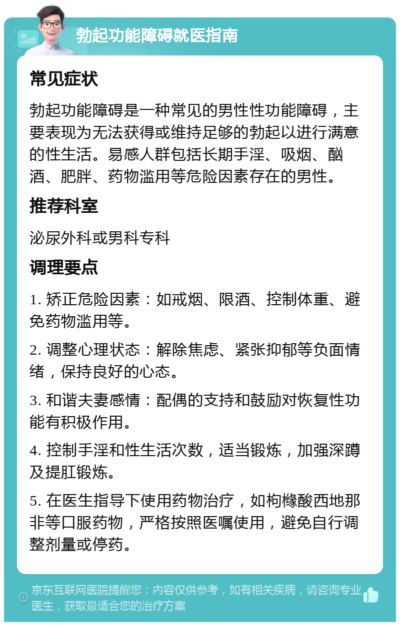 勃起功能障碍就医指南 常见症状 勃起功能障碍是一种常见的男性性功能障碍，主要表现为无法获得或维持足够的勃起以进行满意的性生活。易感人群包括长期手淫、吸烟、酗酒、肥胖、药物滥用等危险因素存在的男性。 推荐科室 泌尿外科或男科专科 调理要点 1. 矫正危险因素：如戒烟、限酒、控制体重、避免药物滥用等。 2. 调整心理状态：解除焦虑、紧张抑郁等负面情绪，保持良好的心态。 3. 和谐夫妻感情：配偶的支持和鼓励对恢复性功能有积极作用。 4. 控制手淫和性生活次数，适当锻炼，加强深蹲及提肛锻炼。 5. 在医生指导下使用药物治疗，如枸橼酸西地那非等口服药物，严格按照医嘱使用，避免自行调整剂量或停药。