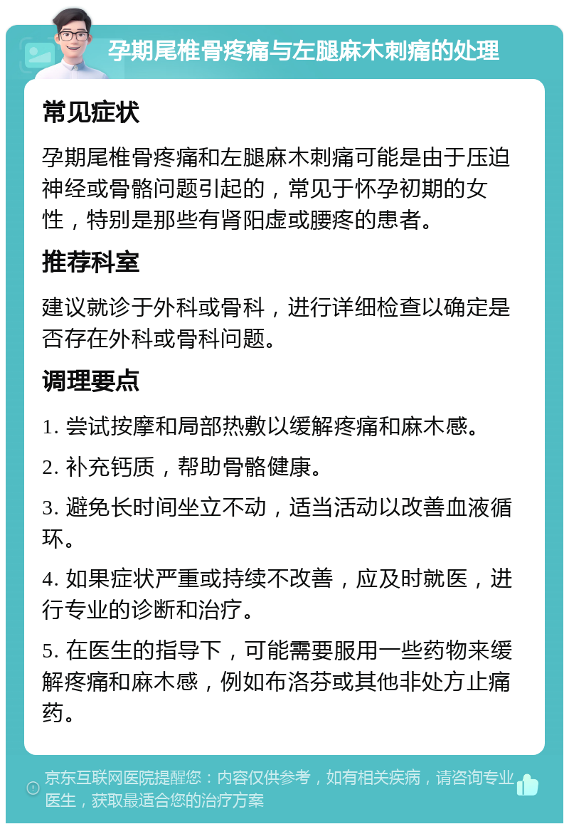 孕期尾椎骨疼痛与左腿麻木刺痛的处理 常见症状 孕期尾椎骨疼痛和左腿麻木刺痛可能是由于压迫神经或骨骼问题引起的，常见于怀孕初期的女性，特别是那些有肾阳虚或腰疼的患者。 推荐科室 建议就诊于外科或骨科，进行详细检查以确定是否存在外科或骨科问题。 调理要点 1. 尝试按摩和局部热敷以缓解疼痛和麻木感。 2. 补充钙质，帮助骨骼健康。 3. 避免长时间坐立不动，适当活动以改善血液循环。 4. 如果症状严重或持续不改善，应及时就医，进行专业的诊断和治疗。 5. 在医生的指导下，可能需要服用一些药物来缓解疼痛和麻木感，例如布洛芬或其他非处方止痛药。