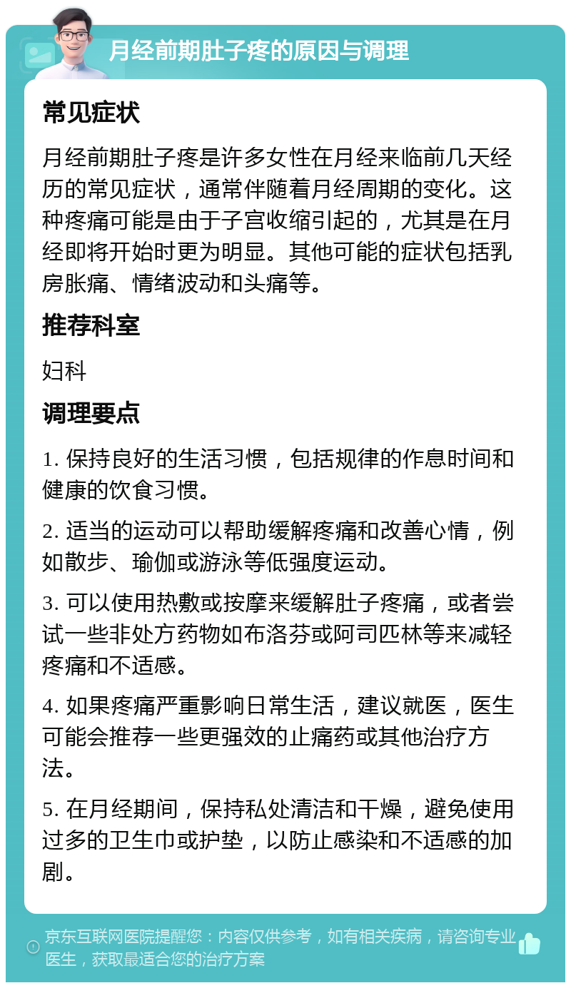 月经前期肚子疼的原因与调理 常见症状 月经前期肚子疼是许多女性在月经来临前几天经历的常见症状，通常伴随着月经周期的变化。这种疼痛可能是由于子宫收缩引起的，尤其是在月经即将开始时更为明显。其他可能的症状包括乳房胀痛、情绪波动和头痛等。 推荐科室 妇科 调理要点 1. 保持良好的生活习惯，包括规律的作息时间和健康的饮食习惯。 2. 适当的运动可以帮助缓解疼痛和改善心情，例如散步、瑜伽或游泳等低强度运动。 3. 可以使用热敷或按摩来缓解肚子疼痛，或者尝试一些非处方药物如布洛芬或阿司匹林等来减轻疼痛和不适感。 4. 如果疼痛严重影响日常生活，建议就医，医生可能会推荐一些更强效的止痛药或其他治疗方法。 5. 在月经期间，保持私处清洁和干燥，避免使用过多的卫生巾或护垫，以防止感染和不适感的加剧。