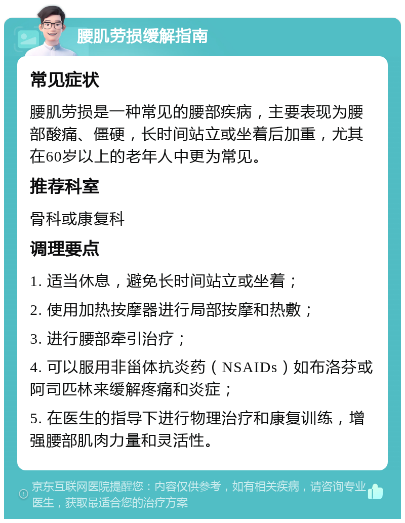 腰肌劳损缓解指南 常见症状 腰肌劳损是一种常见的腰部疾病，主要表现为腰部酸痛、僵硬，长时间站立或坐着后加重，尤其在60岁以上的老年人中更为常见。 推荐科室 骨科或康复科 调理要点 1. 适当休息，避免长时间站立或坐着； 2. 使用加热按摩器进行局部按摩和热敷； 3. 进行腰部牵引治疗； 4. 可以服用非甾体抗炎药（NSAIDs）如布洛芬或阿司匹林来缓解疼痛和炎症； 5. 在医生的指导下进行物理治疗和康复训练，增强腰部肌肉力量和灵活性。