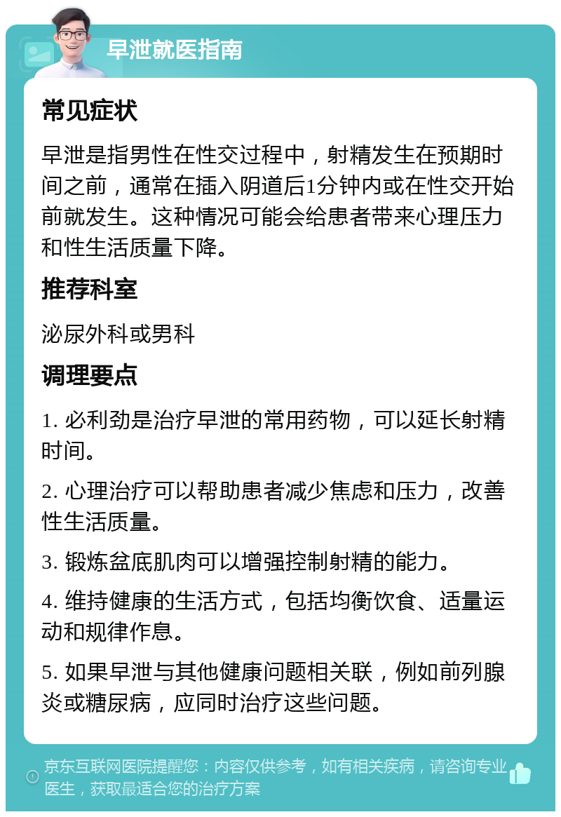 早泄就医指南 常见症状 早泄是指男性在性交过程中，射精发生在预期时间之前，通常在插入阴道后1分钟内或在性交开始前就发生。这种情况可能会给患者带来心理压力和性生活质量下降。 推荐科室 泌尿外科或男科 调理要点 1. 必利劲是治疗早泄的常用药物，可以延长射精时间。 2. 心理治疗可以帮助患者减少焦虑和压力，改善性生活质量。 3. 锻炼盆底肌肉可以增强控制射精的能力。 4. 维持健康的生活方式，包括均衡饮食、适量运动和规律作息。 5. 如果早泄与其他健康问题相关联，例如前列腺炎或糖尿病，应同时治疗这些问题。