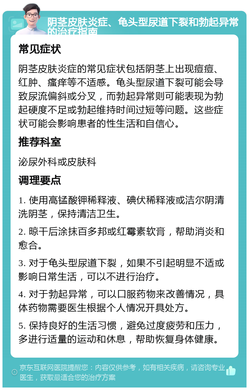 阴茎皮肤炎症、龟头型尿道下裂和勃起异常的治疗指南 常见症状 阴茎皮肤炎症的常见症状包括阴茎上出现痘痘、红肿、瘙痒等不适感。龟头型尿道下裂可能会导致尿流偏斜或分叉，而勃起异常则可能表现为勃起硬度不足或勃起维持时间过短等问题。这些症状可能会影响患者的性生活和自信心。 推荐科室 泌尿外科或皮肤科 调理要点 1. 使用高锰酸钾稀释液、碘伏稀释液或洁尔阴清洗阴茎，保持清洁卫生。 2. 晾干后涂抹百多邦或红霉素软膏，帮助消炎和愈合。 3. 对于龟头型尿道下裂，如果不引起明显不适或影响日常生活，可以不进行治疗。 4. 对于勃起异常，可以口服药物来改善情况，具体药物需要医生根据个人情况开具处方。 5. 保持良好的生活习惯，避免过度疲劳和压力，多进行适量的运动和休息，帮助恢复身体健康。