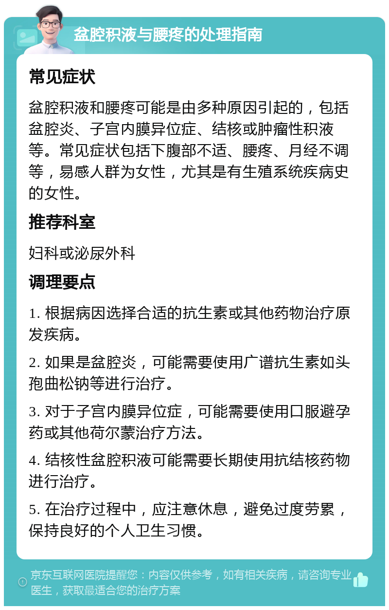 盆腔积液与腰疼的处理指南 常见症状 盆腔积液和腰疼可能是由多种原因引起的，包括盆腔炎、子宫内膜异位症、结核或肿瘤性积液等。常见症状包括下腹部不适、腰疼、月经不调等，易感人群为女性，尤其是有生殖系统疾病史的女性。 推荐科室 妇科或泌尿外科 调理要点 1. 根据病因选择合适的抗生素或其他药物治疗原发疾病。 2. 如果是盆腔炎，可能需要使用广谱抗生素如头孢曲松钠等进行治疗。 3. 对于子宫内膜异位症，可能需要使用口服避孕药或其他荷尔蒙治疗方法。 4. 结核性盆腔积液可能需要长期使用抗结核药物进行治疗。 5. 在治疗过程中，应注意休息，避免过度劳累，保持良好的个人卫生习惯。