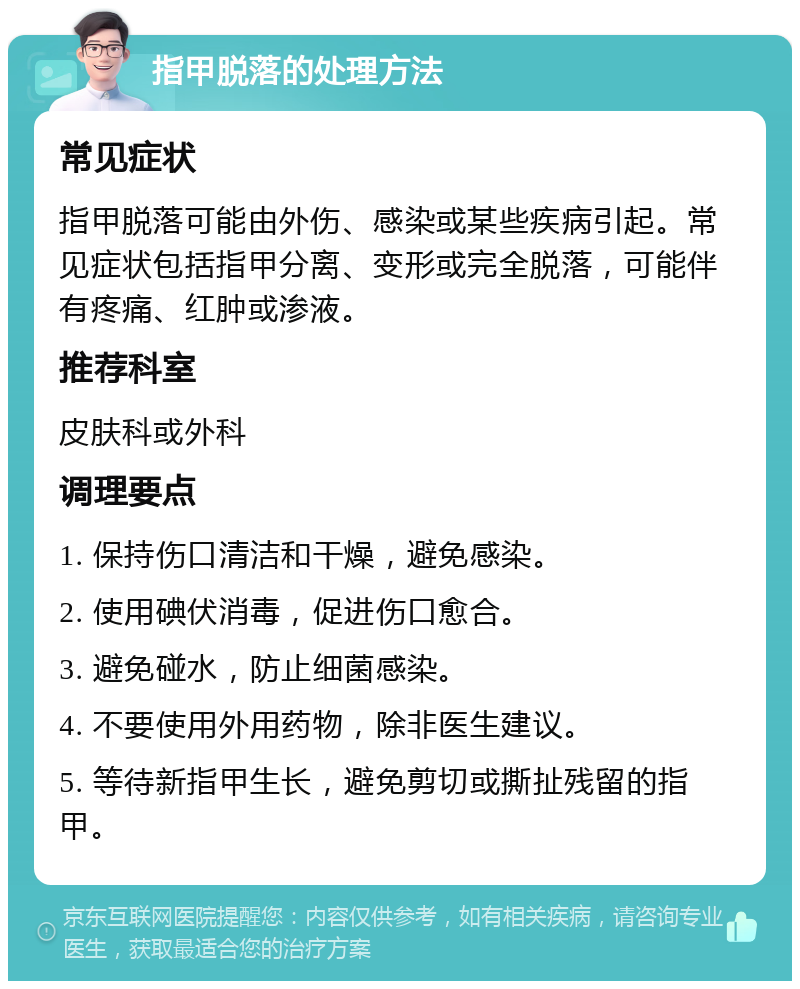 指甲脱落的处理方法 常见症状 指甲脱落可能由外伤、感染或某些疾病引起。常见症状包括指甲分离、变形或完全脱落，可能伴有疼痛、红肿或渗液。 推荐科室 皮肤科或外科 调理要点 1. 保持伤口清洁和干燥，避免感染。 2. 使用碘伏消毒，促进伤口愈合。 3. 避免碰水，防止细菌感染。 4. 不要使用外用药物，除非医生建议。 5. 等待新指甲生长，避免剪切或撕扯残留的指甲。