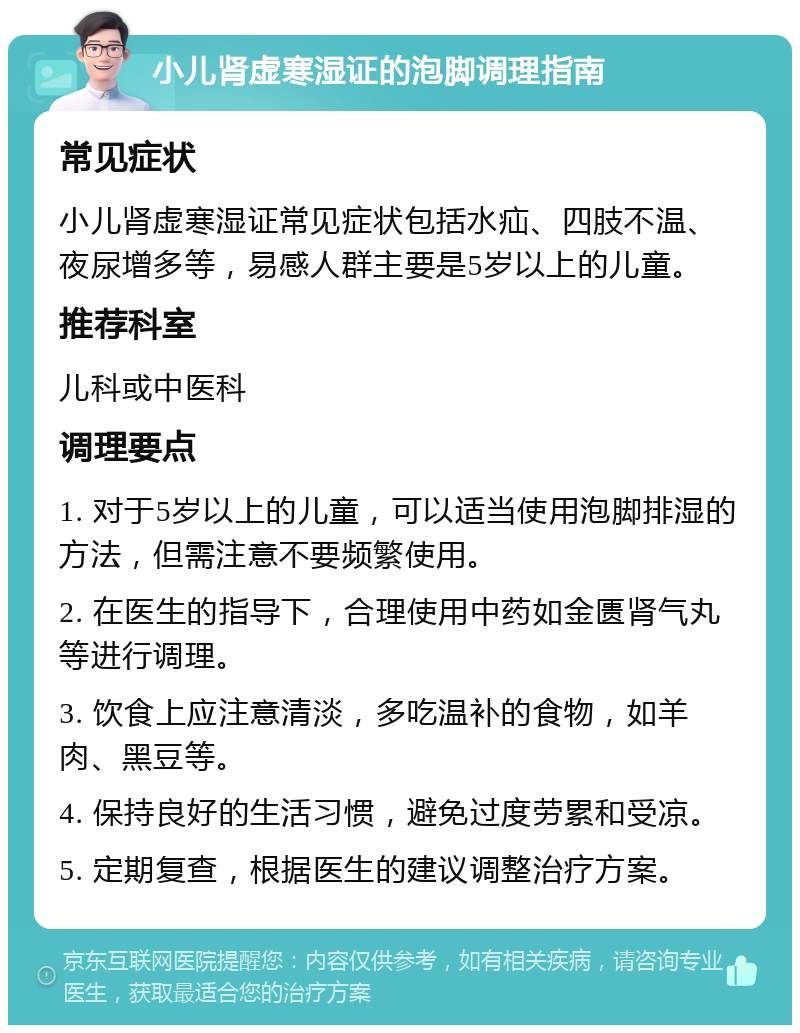 小儿肾虚寒湿证的泡脚调理指南 常见症状 小儿肾虚寒湿证常见症状包括水疝、四肢不温、夜尿增多等，易感人群主要是5岁以上的儿童。 推荐科室 儿科或中医科 调理要点 1. 对于5岁以上的儿童，可以适当使用泡脚排湿的方法，但需注意不要频繁使用。 2. 在医生的指导下，合理使用中药如金匮肾气丸等进行调理。 3. 饮食上应注意清淡，多吃温补的食物，如羊肉、黑豆等。 4. 保持良好的生活习惯，避免过度劳累和受凉。 5. 定期复查，根据医生的建议调整治疗方案。