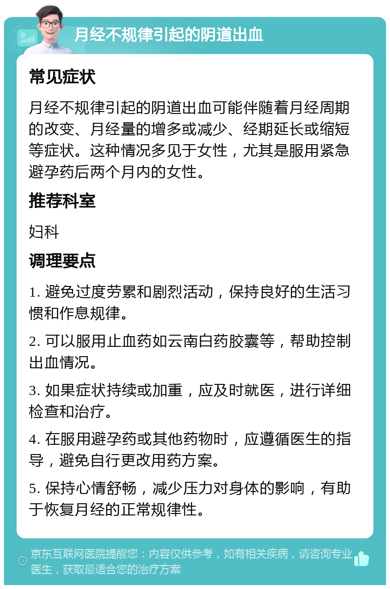 月经不规律引起的阴道出血 常见症状 月经不规律引起的阴道出血可能伴随着月经周期的改变、月经量的增多或减少、经期延长或缩短等症状。这种情况多见于女性，尤其是服用紧急避孕药后两个月内的女性。 推荐科室 妇科 调理要点 1. 避免过度劳累和剧烈活动，保持良好的生活习惯和作息规律。 2. 可以服用止血药如云南白药胶囊等，帮助控制出血情况。 3. 如果症状持续或加重，应及时就医，进行详细检查和治疗。 4. 在服用避孕药或其他药物时，应遵循医生的指导，避免自行更改用药方案。 5. 保持心情舒畅，减少压力对身体的影响，有助于恢复月经的正常规律性。