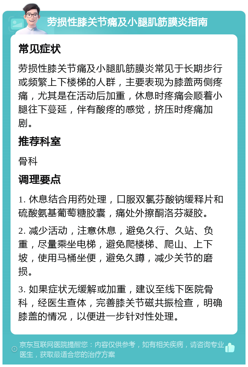 劳损性膝关节痛及小腿肌筋膜炎指南 常见症状 劳损性膝关节痛及小腿肌筋膜炎常见于长期步行或频繁上下楼梯的人群，主要表现为膝盖两侧疼痛，尤其是在活动后加重，休息时疼痛会顺着小腿往下蔓延，伴有酸疼的感觉，挤压时疼痛加剧。 推荐科室 骨科 调理要点 1. 休息结合用药处理，口服双氯芬酸钠缓释片和硫酸氨基葡萄糖胶囊，痛处外擦酮洛芬凝胶。 2. 减少活动，注意休息，避免久行、久站、负重，尽量乘坐电梯，避免爬楼梯、爬山、上下坡，使用马桶坐便，避免久蹲，减少关节的磨损。 3. 如果症状无缓解或加重，建议至线下医院骨科，经医生查体，完善膝关节磁共振检查，明确膝盖的情况，以便进一步针对性处理。