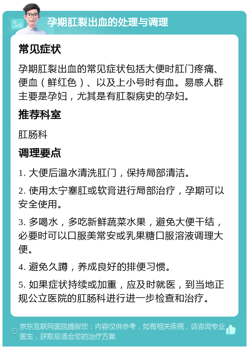 孕期肛裂出血的处理与调理 常见症状 孕期肛裂出血的常见症状包括大便时肛门疼痛、便血（鲜红色）、以及上小号时有血。易感人群主要是孕妇，尤其是有肛裂病史的孕妇。 推荐科室 肛肠科 调理要点 1. 大便后温水清洗肛门，保持局部清洁。 2. 使用太宁塞肛或软膏进行局部治疗，孕期可以安全使用。 3. 多喝水，多吃新鲜蔬菜水果，避免大便干结，必要时可以口服美常安或乳果糖口服溶液调理大便。 4. 避免久蹲，养成良好的排便习惯。 5. 如果症状持续或加重，应及时就医，到当地正规公立医院的肛肠科进行进一步检查和治疗。