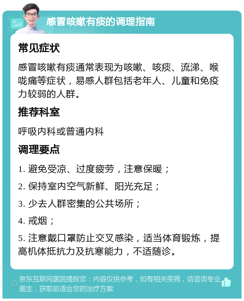 感冒咳嗽有痰的调理指南 常见症状 感冒咳嗽有痰通常表现为咳嗽、咳痰、流涕、喉咙痛等症状，易感人群包括老年人、儿童和免疫力较弱的人群。 推荐科室 呼吸内科或普通内科 调理要点 1. 避免受凉、过度疲劳，注意保暖； 2. 保持室内空气新鲜、阳光充足； 3. 少去人群密集的公共场所； 4. 戒烟； 5. 注意戴口罩防止交叉感染，适当体育锻炼，提高机体抵抗力及抗寒能力，不适随诊。