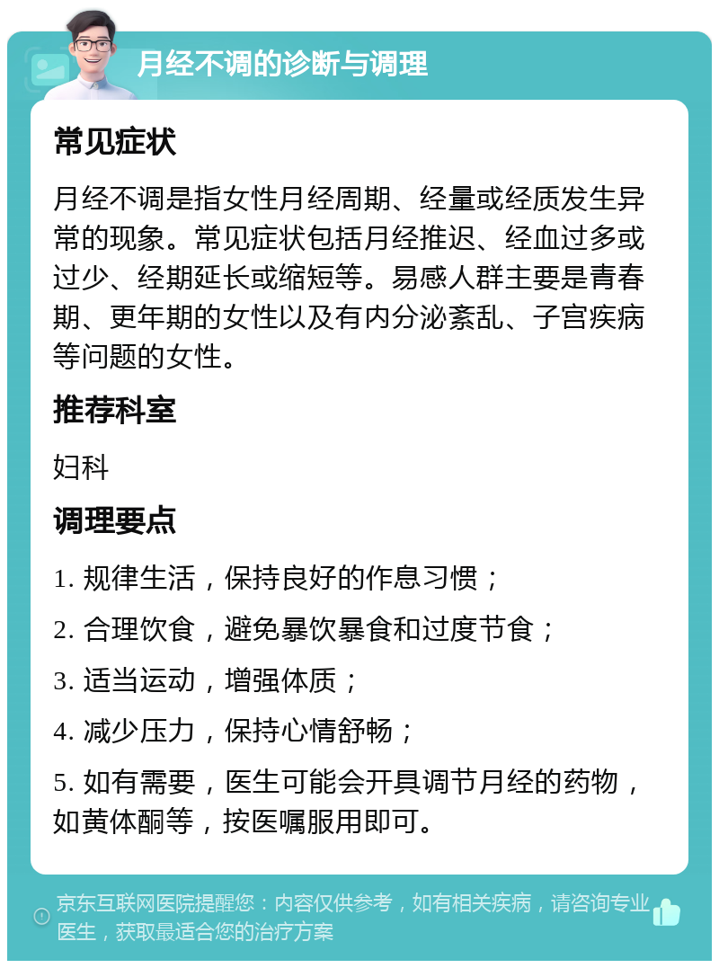 月经不调的诊断与调理 常见症状 月经不调是指女性月经周期、经量或经质发生异常的现象。常见症状包括月经推迟、经血过多或过少、经期延长或缩短等。易感人群主要是青春期、更年期的女性以及有内分泌紊乱、子宫疾病等问题的女性。 推荐科室 妇科 调理要点 1. 规律生活，保持良好的作息习惯； 2. 合理饮食，避免暴饮暴食和过度节食； 3. 适当运动，增强体质； 4. 减少压力，保持心情舒畅； 5. 如有需要，医生可能会开具调节月经的药物，如黄体酮等，按医嘱服用即可。