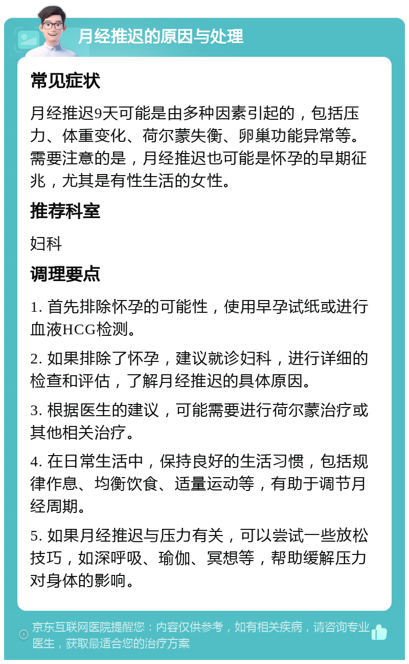 月经推迟的原因与处理 常见症状 月经推迟9天可能是由多种因素引起的，包括压力、体重变化、荷尔蒙失衡、卵巢功能异常等。需要注意的是，月经推迟也可能是怀孕的早期征兆，尤其是有性生活的女性。 推荐科室 妇科 调理要点 1. 首先排除怀孕的可能性，使用早孕试纸或进行血液HCG检测。 2. 如果排除了怀孕，建议就诊妇科，进行详细的检查和评估，了解月经推迟的具体原因。 3. 根据医生的建议，可能需要进行荷尔蒙治疗或其他相关治疗。 4. 在日常生活中，保持良好的生活习惯，包括规律作息、均衡饮食、适量运动等，有助于调节月经周期。 5. 如果月经推迟与压力有关，可以尝试一些放松技巧，如深呼吸、瑜伽、冥想等，帮助缓解压力对身体的影响。