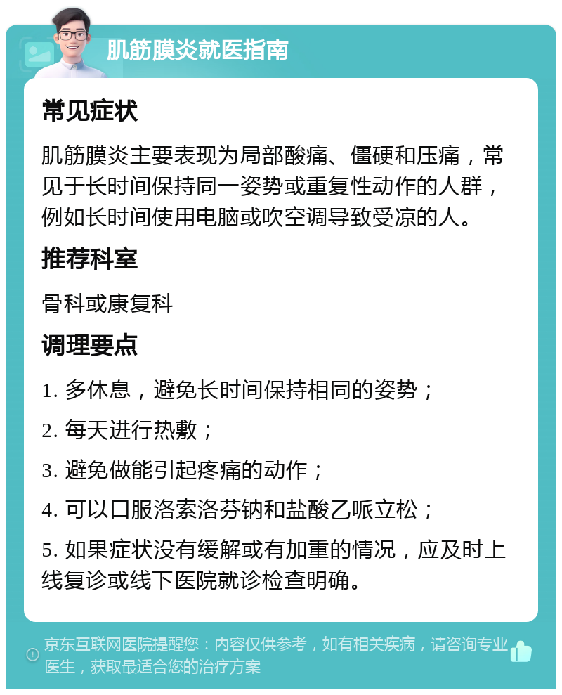 肌筋膜炎就医指南 常见症状 肌筋膜炎主要表现为局部酸痛、僵硬和压痛，常见于长时间保持同一姿势或重复性动作的人群，例如长时间使用电脑或吹空调导致受凉的人。 推荐科室 骨科或康复科 调理要点 1. 多休息，避免长时间保持相同的姿势； 2. 每天进行热敷； 3. 避免做能引起疼痛的动作； 4. 可以口服洛索洛芬钠和盐酸乙哌立松； 5. 如果症状没有缓解或有加重的情况，应及时上线复诊或线下医院就诊检查明确。