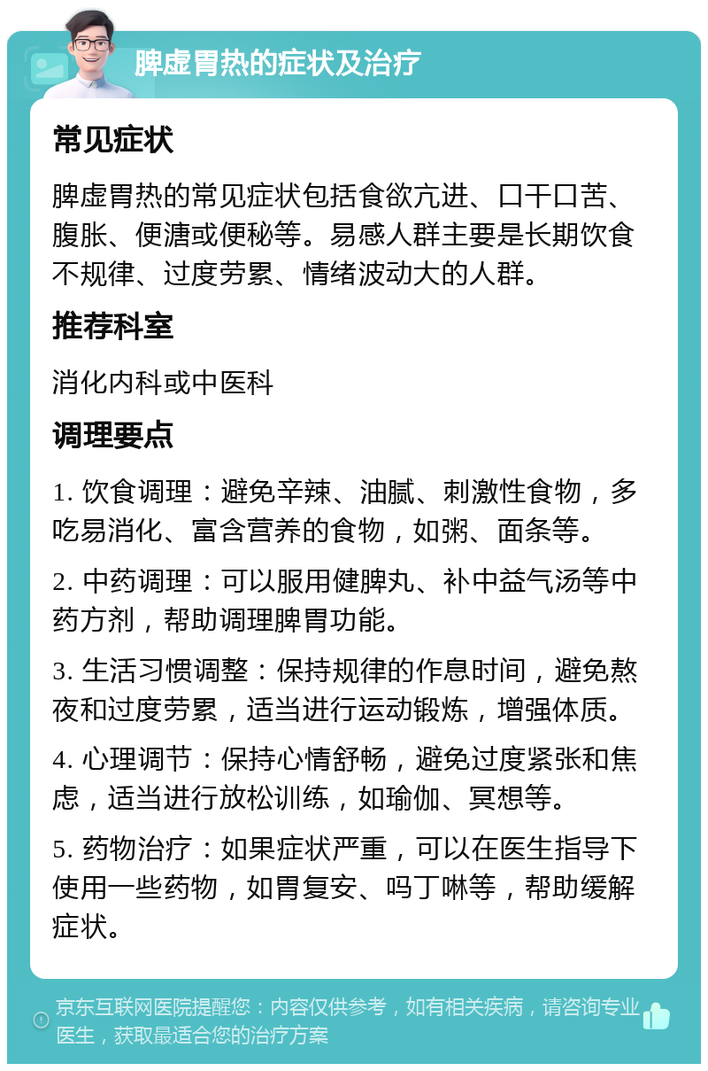 脾虚胃热的症状及治疗 常见症状 脾虚胃热的常见症状包括食欲亢进、口干口苦、腹胀、便溏或便秘等。易感人群主要是长期饮食不规律、过度劳累、情绪波动大的人群。 推荐科室 消化内科或中医科 调理要点 1. 饮食调理：避免辛辣、油腻、刺激性食物，多吃易消化、富含营养的食物，如粥、面条等。 2. 中药调理：可以服用健脾丸、补中益气汤等中药方剂，帮助调理脾胃功能。 3. 生活习惯调整：保持规律的作息时间，避免熬夜和过度劳累，适当进行运动锻炼，增强体质。 4. 心理调节：保持心情舒畅，避免过度紧张和焦虑，适当进行放松训练，如瑜伽、冥想等。 5. 药物治疗：如果症状严重，可以在医生指导下使用一些药物，如胃复安、吗丁啉等，帮助缓解症状。