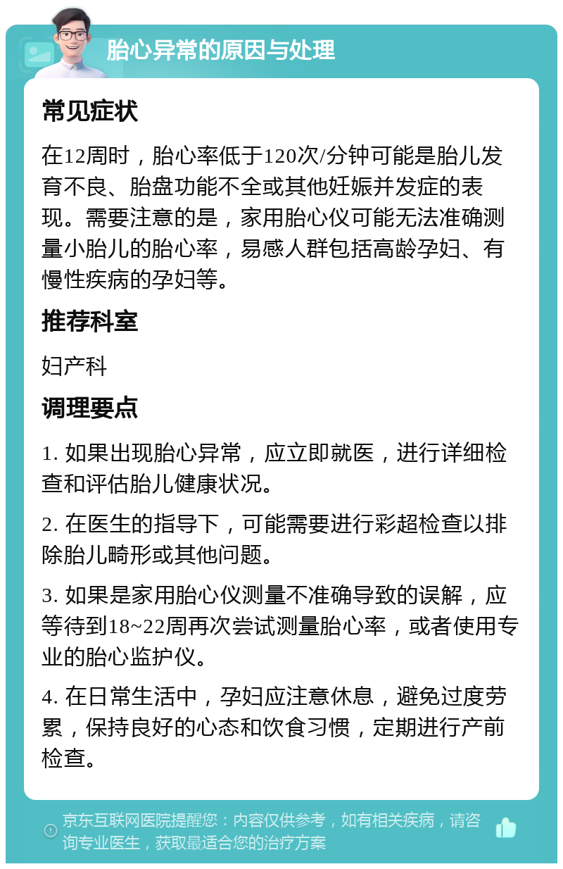 胎心异常的原因与处理 常见症状 在12周时，胎心率低于120次/分钟可能是胎儿发育不良、胎盘功能不全或其他妊娠并发症的表现。需要注意的是，家用胎心仪可能无法准确测量小胎儿的胎心率，易感人群包括高龄孕妇、有慢性疾病的孕妇等。 推荐科室 妇产科 调理要点 1. 如果出现胎心异常，应立即就医，进行详细检查和评估胎儿健康状况。 2. 在医生的指导下，可能需要进行彩超检查以排除胎儿畸形或其他问题。 3. 如果是家用胎心仪测量不准确导致的误解，应等待到18~22周再次尝试测量胎心率，或者使用专业的胎心监护仪。 4. 在日常生活中，孕妇应注意休息，避免过度劳累，保持良好的心态和饮食习惯，定期进行产前检查。