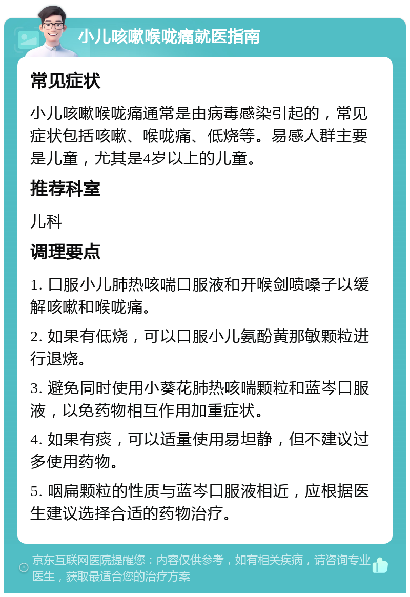 小儿咳嗽喉咙痛就医指南 常见症状 小儿咳嗽喉咙痛通常是由病毒感染引起的，常见症状包括咳嗽、喉咙痛、低烧等。易感人群主要是儿童，尤其是4岁以上的儿童。 推荐科室 儿科 调理要点 1. 口服小儿肺热咳喘口服液和开喉剑喷嗓子以缓解咳嗽和喉咙痛。 2. 如果有低烧，可以口服小儿氨酚黄那敏颗粒进行退烧。 3. 避免同时使用小葵花肺热咳喘颗粒和蓝岑口服液，以免药物相互作用加重症状。 4. 如果有痰，可以适量使用易坦静，但不建议过多使用药物。 5. 咽扁颗粒的性质与蓝岑口服液相近，应根据医生建议选择合适的药物治疗。