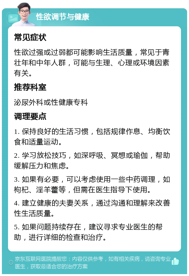 性欲调节与健康 常见症状 性欲过强或过弱都可能影响生活质量，常见于青壮年和中年人群，可能与生理、心理或环境因素有关。 推荐科室 泌尿外科或性健康专科 调理要点 1. 保持良好的生活习惯，包括规律作息、均衡饮食和适量运动。 2. 学习放松技巧，如深呼吸、冥想或瑜伽，帮助缓解压力和焦虑。 3. 如果有必要，可以考虑使用一些中药调理，如枸杞、淫羊藿等，但需在医生指导下使用。 4. 建立健康的夫妻关系，通过沟通和理解来改善性生活质量。 5. 如果问题持续存在，建议寻求专业医生的帮助，进行详细的检查和治疗。