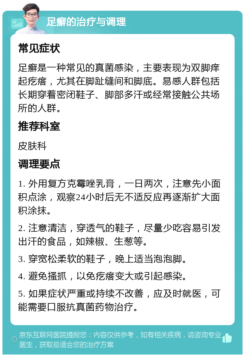 足癣的治疗与调理 常见症状 足癣是一种常见的真菌感染，主要表现为双脚痒起疙瘩，尤其在脚趾缝间和脚底。易感人群包括长期穿着密闭鞋子、脚部多汗或经常接触公共场所的人群。 推荐科室 皮肤科 调理要点 1. 外用复方克霉唑乳膏，一日两次，注意先小面积点涂，观察24小时后无不适反应再逐渐扩大面积涂抹。 2. 注意清洁，穿透气的鞋子，尽量少吃容易引发出汗的食品，如辣椒、生葱等。 3. 穿宽松柔软的鞋子，晚上适当泡泡脚。 4. 避免搔抓，以免疙瘩变大或引起感染。 5. 如果症状严重或持续不改善，应及时就医，可能需要口服抗真菌药物治疗。