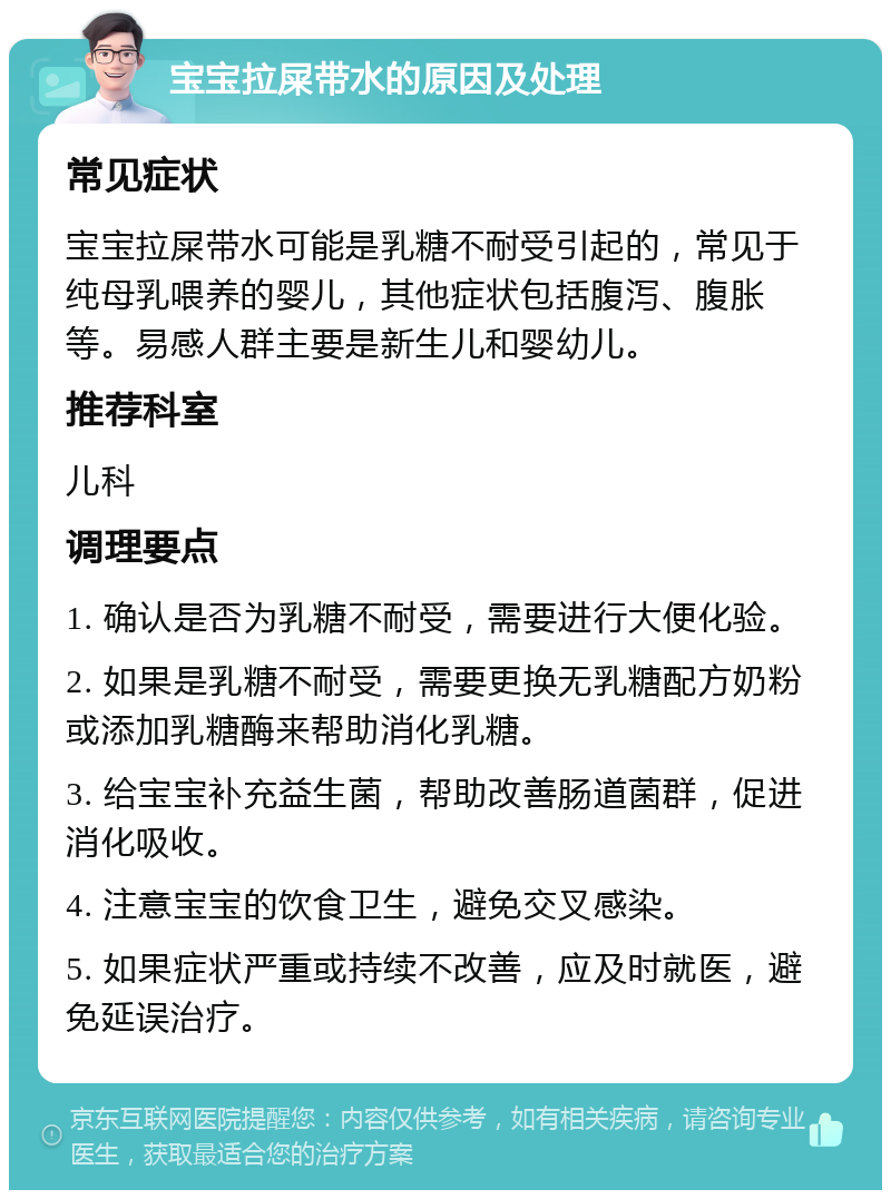 宝宝拉屎带水的原因及处理 常见症状 宝宝拉屎带水可能是乳糖不耐受引起的，常见于纯母乳喂养的婴儿，其他症状包括腹泻、腹胀等。易感人群主要是新生儿和婴幼儿。 推荐科室 儿科 调理要点 1. 确认是否为乳糖不耐受，需要进行大便化验。 2. 如果是乳糖不耐受，需要更换无乳糖配方奶粉或添加乳糖酶来帮助消化乳糖。 3. 给宝宝补充益生菌，帮助改善肠道菌群，促进消化吸收。 4. 注意宝宝的饮食卫生，避免交叉感染。 5. 如果症状严重或持续不改善，应及时就医，避免延误治疗。