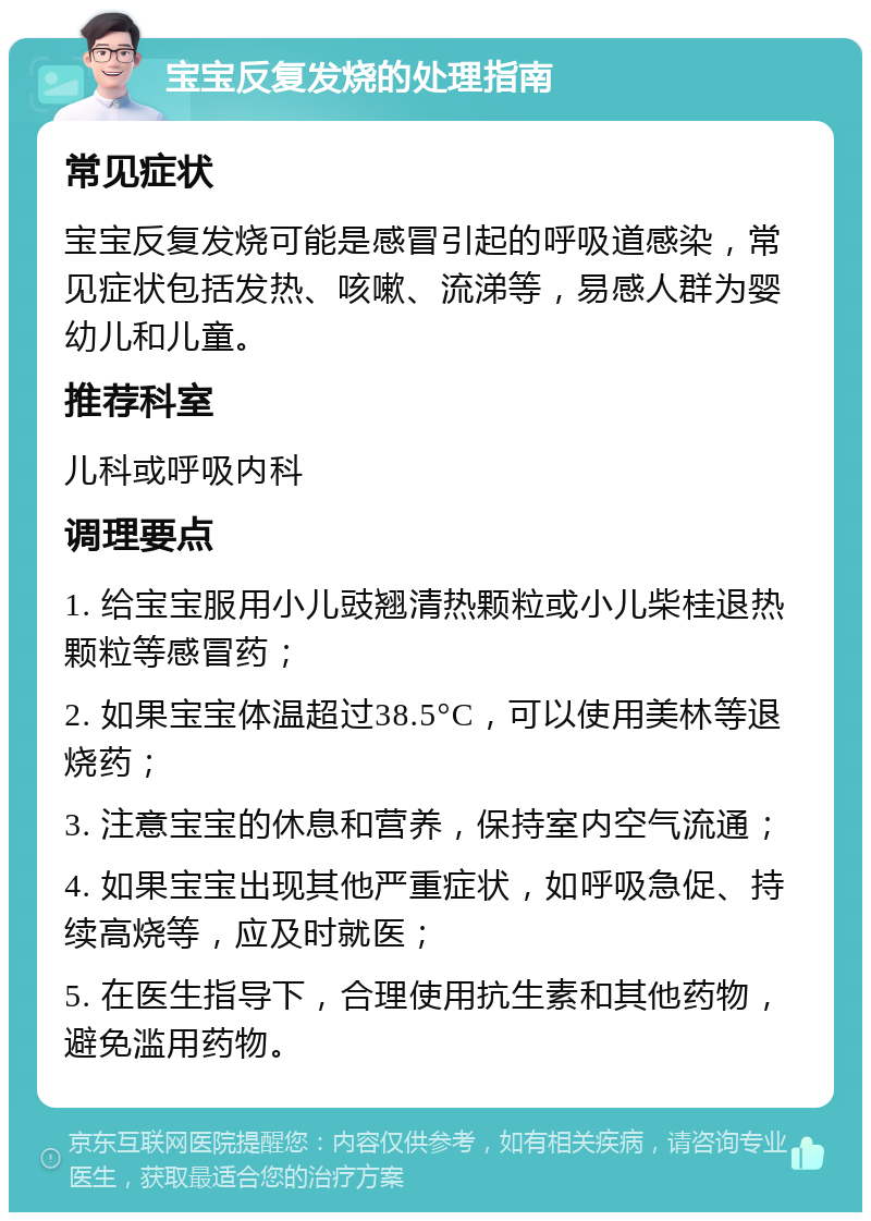 宝宝反复发烧的处理指南 常见症状 宝宝反复发烧可能是感冒引起的呼吸道感染，常见症状包括发热、咳嗽、流涕等，易感人群为婴幼儿和儿童。 推荐科室 儿科或呼吸内科 调理要点 1. 给宝宝服用小儿豉翘清热颗粒或小儿柴桂退热颗粒等感冒药； 2. 如果宝宝体温超过38.5°C，可以使用美林等退烧药； 3. 注意宝宝的休息和营养，保持室内空气流通； 4. 如果宝宝出现其他严重症状，如呼吸急促、持续高烧等，应及时就医； 5. 在医生指导下，合理使用抗生素和其他药物，避免滥用药物。