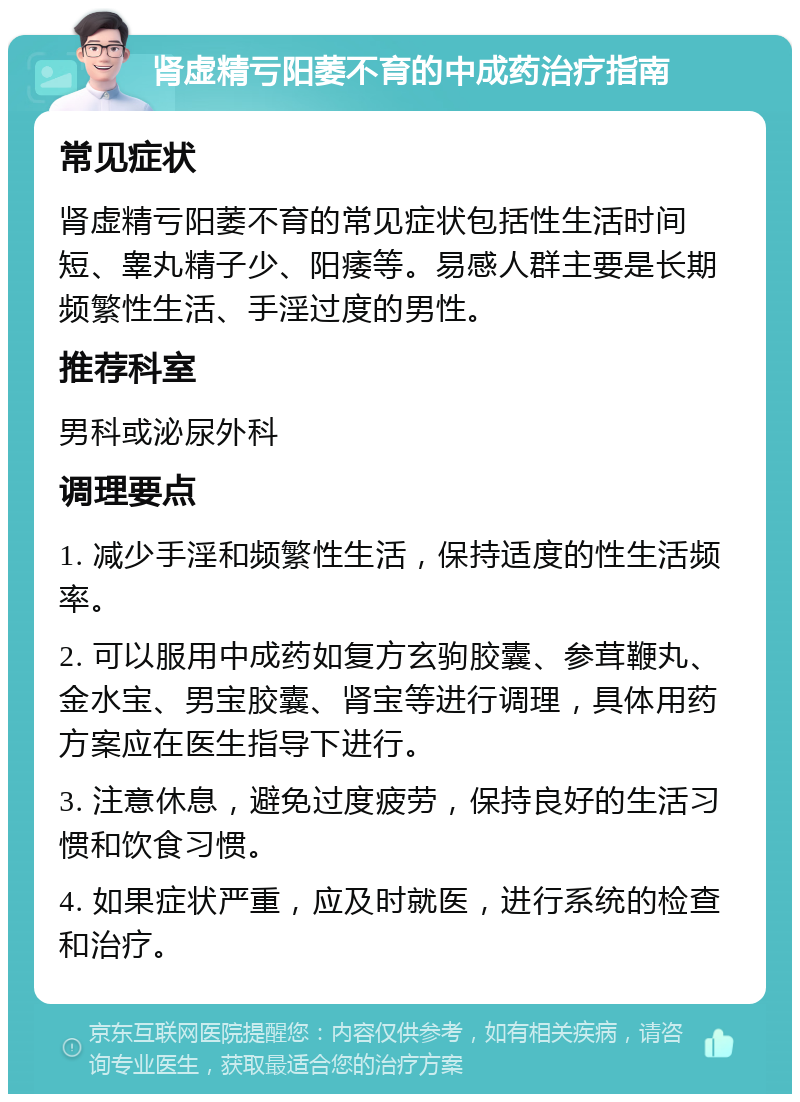 肾虚精亏阳萎不育的中成药治疗指南 常见症状 肾虚精亏阳萎不育的常见症状包括性生活时间短、睾丸精子少、阳痿等。易感人群主要是长期频繁性生活、手淫过度的男性。 推荐科室 男科或泌尿外科 调理要点 1. 减少手淫和频繁性生活，保持适度的性生活频率。 2. 可以服用中成药如复方玄驹胶囊、参茸鞭丸、金水宝、男宝胶囊、肾宝等进行调理，具体用药方案应在医生指导下进行。 3. 注意休息，避免过度疲劳，保持良好的生活习惯和饮食习惯。 4. 如果症状严重，应及时就医，进行系统的检查和治疗。