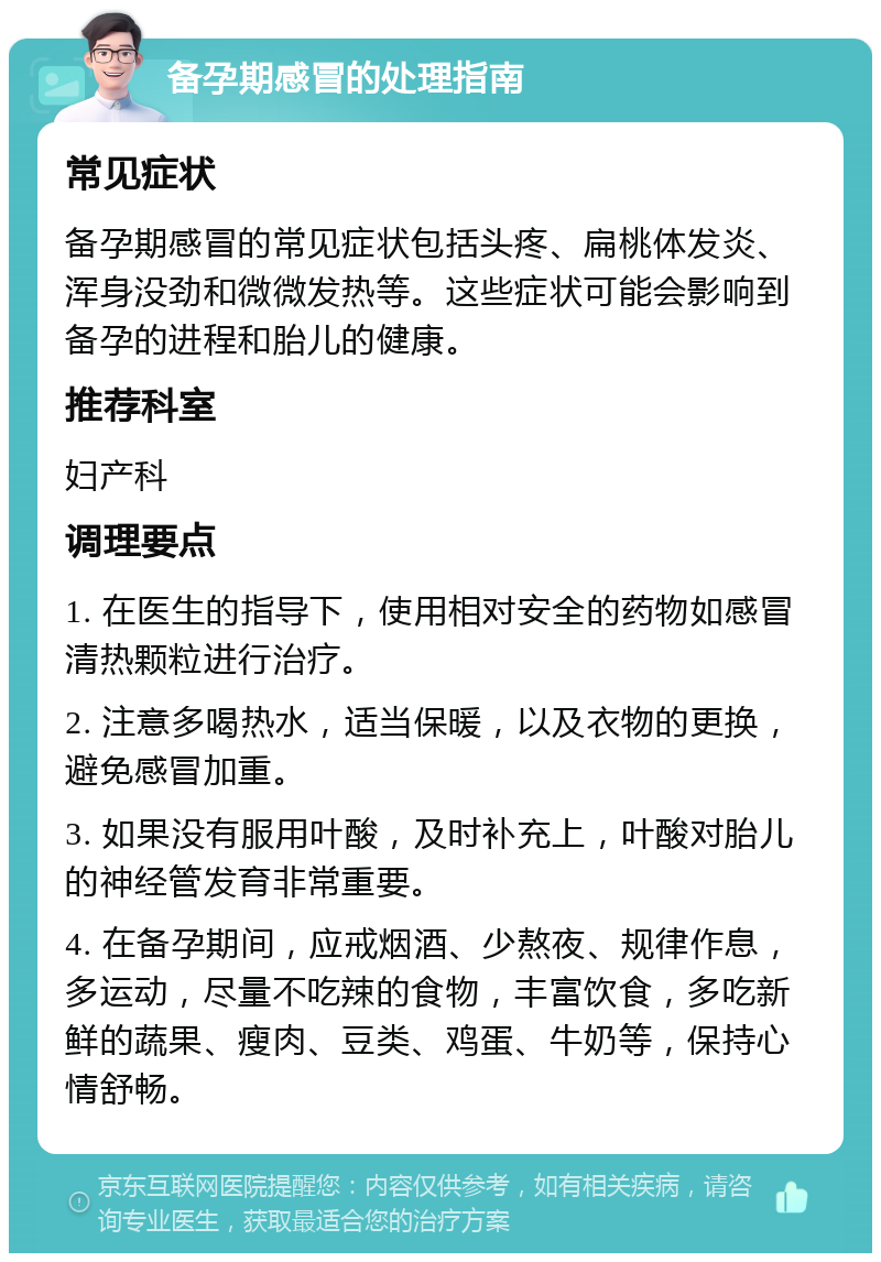 备孕期感冒的处理指南 常见症状 备孕期感冒的常见症状包括头疼、扁桃体发炎、浑身没劲和微微发热等。这些症状可能会影响到备孕的进程和胎儿的健康。 推荐科室 妇产科 调理要点 1. 在医生的指导下，使用相对安全的药物如感冒清热颗粒进行治疗。 2. 注意多喝热水，适当保暖，以及衣物的更换，避免感冒加重。 3. 如果没有服用叶酸，及时补充上，叶酸对胎儿的神经管发育非常重要。 4. 在备孕期间，应戒烟酒、少熬夜、规律作息，多运动，尽量不吃辣的食物，丰富饮食，多吃新鲜的蔬果、瘦肉、豆类、鸡蛋、牛奶等，保持心情舒畅。