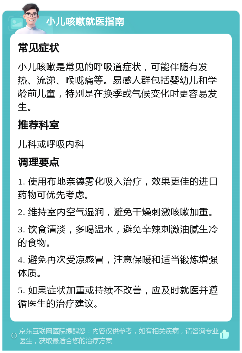 小儿咳嗽就医指南 常见症状 小儿咳嗽是常见的呼吸道症状，可能伴随有发热、流涕、喉咙痛等。易感人群包括婴幼儿和学龄前儿童，特别是在换季或气候变化时更容易发生。 推荐科室 儿科或呼吸内科 调理要点 1. 使用布地奈德雾化吸入治疗，效果更佳的进口药物可优先考虑。 2. 维持室内空气湿润，避免干燥刺激咳嗽加重。 3. 饮食清淡，多喝温水，避免辛辣刺激油腻生冷的食物。 4. 避免再次受凉感冒，注意保暖和适当锻炼增强体质。 5. 如果症状加重或持续不改善，应及时就医并遵循医生的治疗建议。