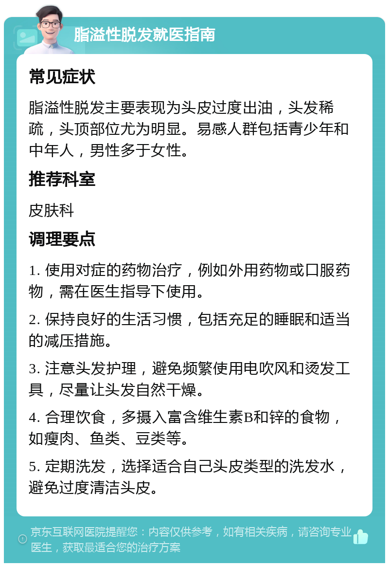 脂溢性脱发就医指南 常见症状 脂溢性脱发主要表现为头皮过度出油，头发稀疏，头顶部位尤为明显。易感人群包括青少年和中年人，男性多于女性。 推荐科室 皮肤科 调理要点 1. 使用对症的药物治疗，例如外用药物或口服药物，需在医生指导下使用。 2. 保持良好的生活习惯，包括充足的睡眠和适当的减压措施。 3. 注意头发护理，避免频繁使用电吹风和烫发工具，尽量让头发自然干燥。 4. 合理饮食，多摄入富含维生素B和锌的食物，如瘦肉、鱼类、豆类等。 5. 定期洗发，选择适合自己头皮类型的洗发水，避免过度清洁头皮。