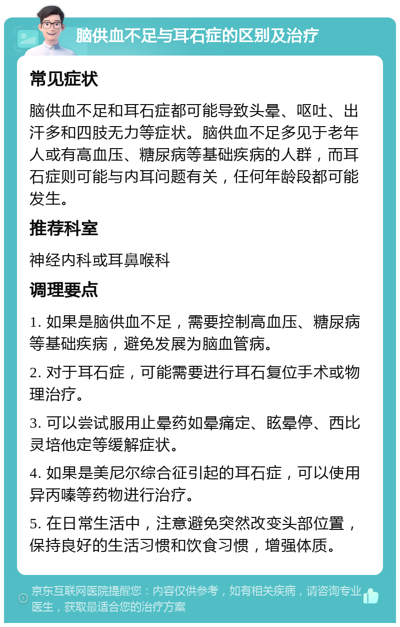 脑供血不足与耳石症的区别及治疗 常见症状 脑供血不足和耳石症都可能导致头晕、呕吐、出汗多和四肢无力等症状。脑供血不足多见于老年人或有高血压、糖尿病等基础疾病的人群，而耳石症则可能与内耳问题有关，任何年龄段都可能发生。 推荐科室 神经内科或耳鼻喉科 调理要点 1. 如果是脑供血不足，需要控制高血压、糖尿病等基础疾病，避免发展为脑血管病。 2. 对于耳石症，可能需要进行耳石复位手术或物理治疗。 3. 可以尝试服用止晕药如晕痛定、眩晕停、西比灵培他定等缓解症状。 4. 如果是美尼尔综合征引起的耳石症，可以使用异丙嗪等药物进行治疗。 5. 在日常生活中，注意避免突然改变头部位置，保持良好的生活习惯和饮食习惯，增强体质。